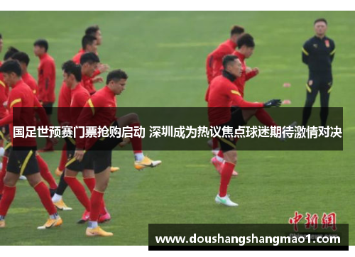 国足世预赛门票抢购启动 深圳成为热议焦点球迷期待激情对决