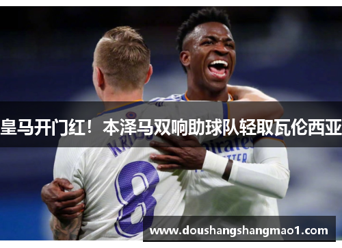 皇马开门红！本泽马双响助球队轻取瓦伦西亚
