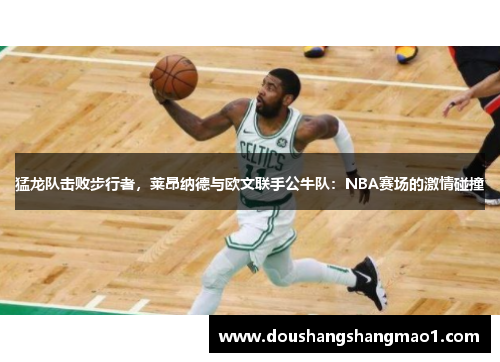 猛龙队击败步行者，莱昂纳德与欧文联手公牛队：NBA赛场的激情碰撞