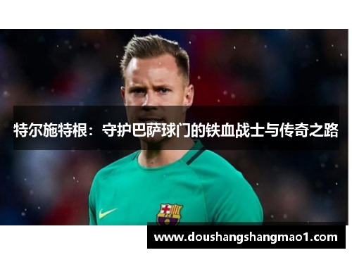 特尔施特根：守护巴萨球门的铁血战士与传奇之路