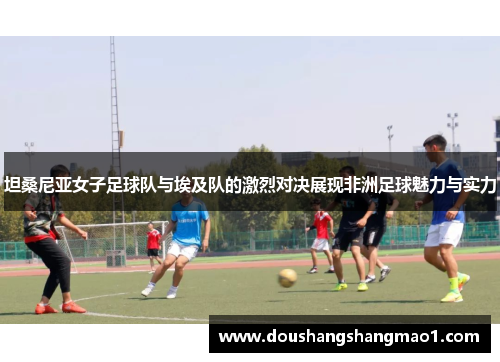 坦桑尼亚女子足球队与埃及队的激烈对决展现非洲足球魅力与实力